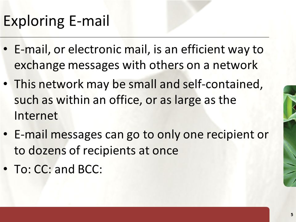 XP 5 Exploring   , or electronic mail, is an efficient way to exchange messages with others on a network This network may be small and self-contained, such as within an office, or as large as the Internet  messages can go to only one recipient or to dozens of recipients at once To: CC: and BCC: