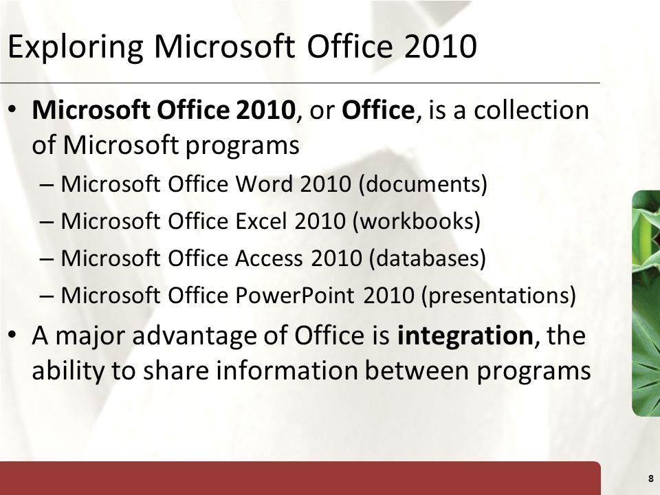 XP 8 Exploring Microsoft Office 2010 Microsoft Office 2010, or Office, is a collection of Microsoft programs – Microsoft Office Word 2010 (documents) – Microsoft Office Excel 2010 (workbooks) – Microsoft Office Access 2010 (databases) – Microsoft Office PowerPoint 2010 (presentations) A major advantage of Office is integration, the ability to share information between programs