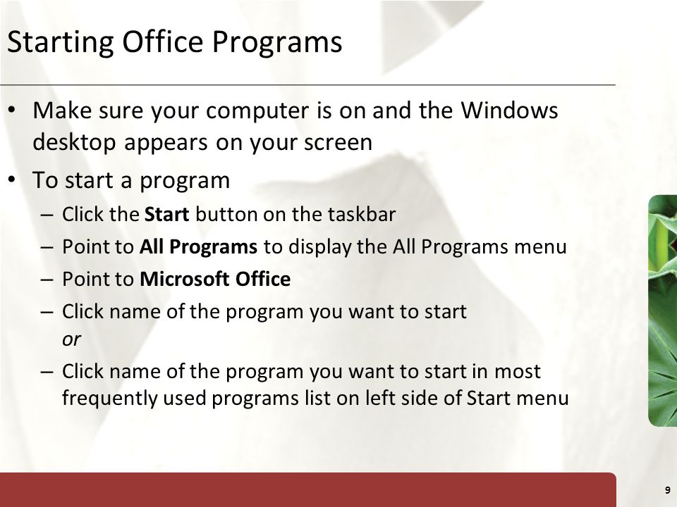 XP 9 Starting Office Programs Make sure your computer is on and the Windows desktop appears on your screen To start a program – Click the Start button on the taskbar – Point to All Programs to display the All Programs menu – Point to Microsoft Office – Click name of the program you want to start or – Click name of the program you want to start in most frequently used programs list on left side of Start menu