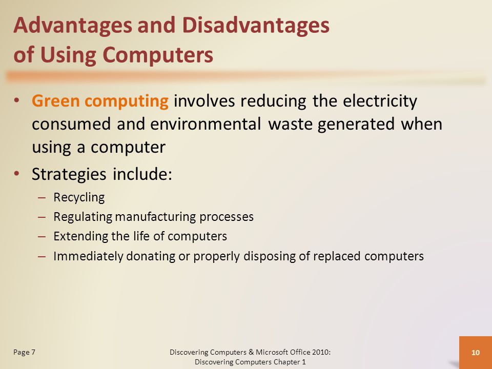 Advantages and Disadvantages of Using Computers Green computing involves reducing the electricity consumed and environmental waste generated when using a computer Strategies include: – Recycling – Regulating manufacturing processes – Extending the life of computers – Immediately donating or properly disposing of replaced computers Discovering Computers & Microsoft Office 2010: Discovering Computers Chapter 1 10 Page 7