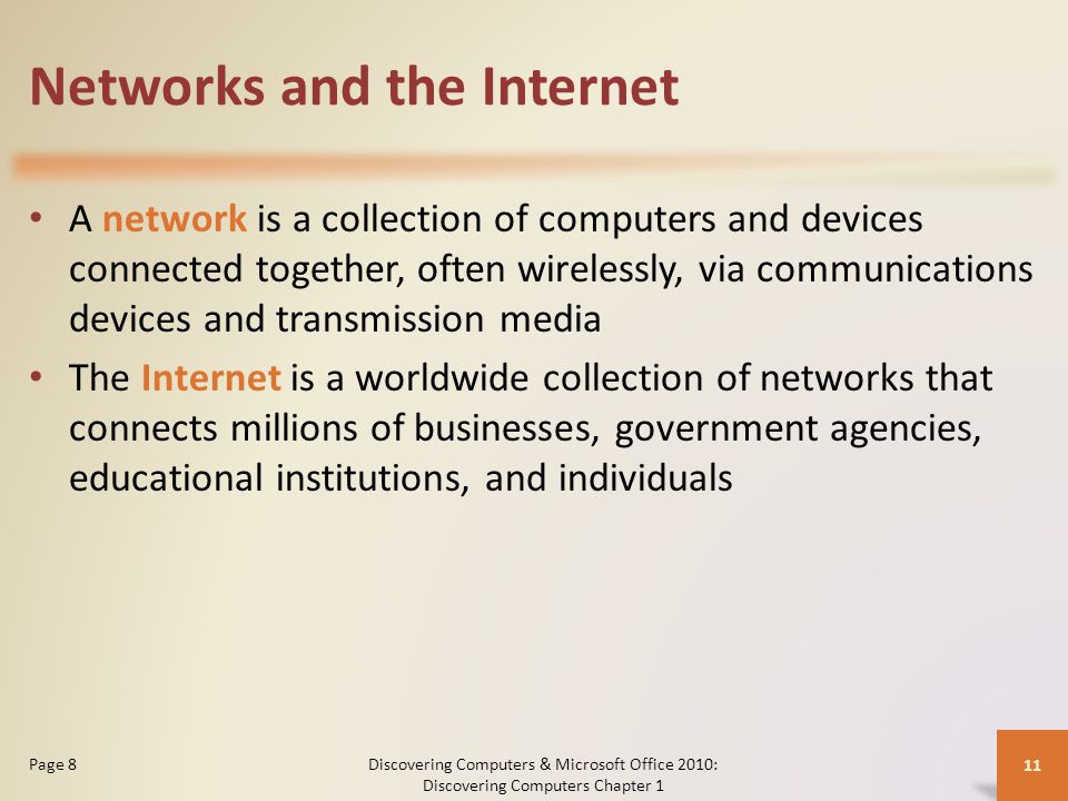Networks and the Internet A network is a collection of computers and devices connected together, often wirelessly, via communications devices and transmission media The Internet is a worldwide collection of networks that connects millions of businesses, government agencies, educational institutions, and individuals Discovering Computers & Microsoft Office 2010: Discovering Computers Chapter 1 11 Page 8