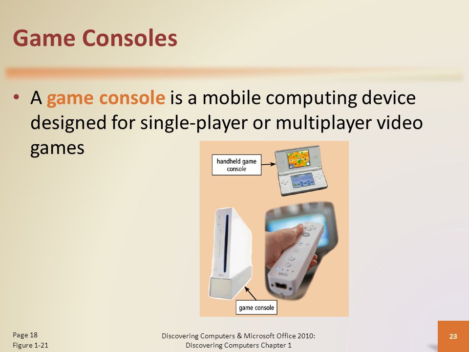 Game Consoles A game console is a mobile computing device designed for single-player or multiplayer video games Discovering Computers & Microsoft Office 2010: Discovering Computers Chapter 1 23 Page 18 Figure 1-21