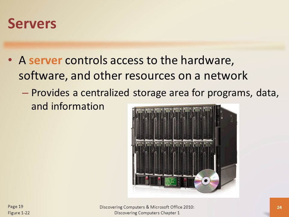 Servers A server controls access to the hardware, software, and other resources on a network – Provides a centralized storage area for programs, data, and information Discovering Computers & Microsoft Office 2010: Discovering Computers Chapter 1 24 Page 19 Figure 1-22