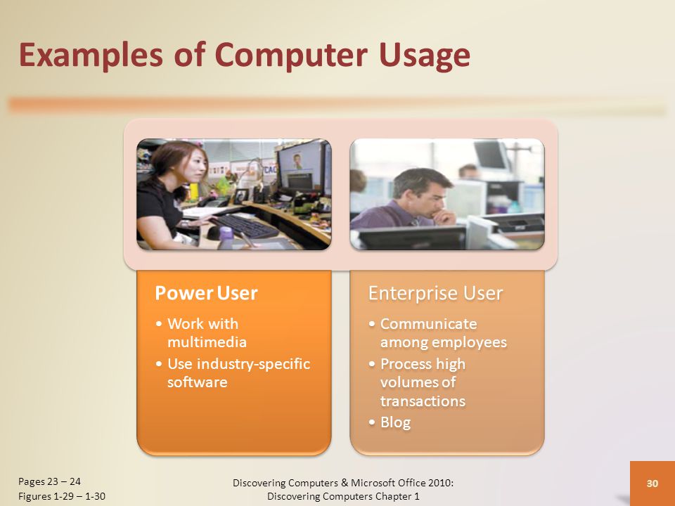 Examples of Computer Usage Power User Work with multimedia Use industry-specific software Enterprise User Communicate among employees Process high volumes of transactions Blog Discovering Computers & Microsoft Office 2010: Discovering Computers Chapter 1 30 Pages 23 – 24 Figures 1-29 – 1-30