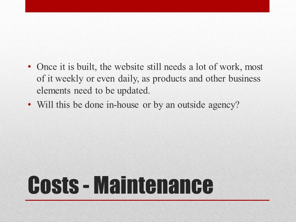 Costs - Maintenance Once it is built, the website still needs a lot of work, most of it weekly or even daily, as products and other business elements need to be updated.