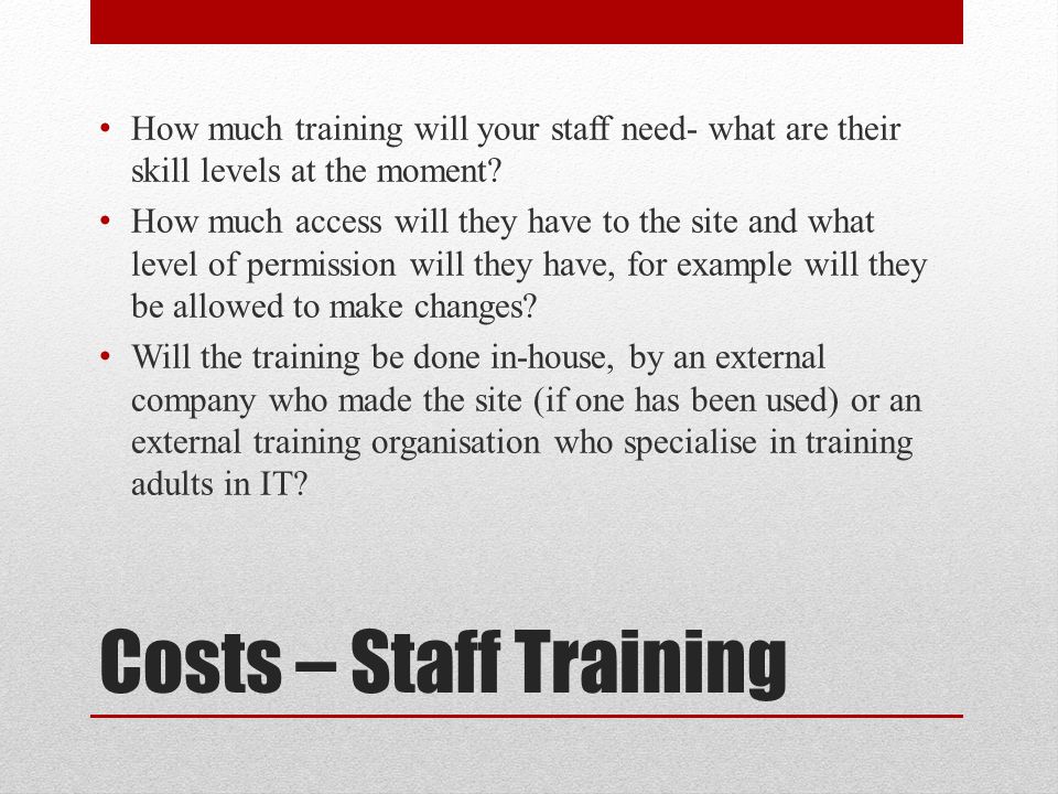 Costs – Staff Training How much training will your staff need- what are their skill levels at the moment.