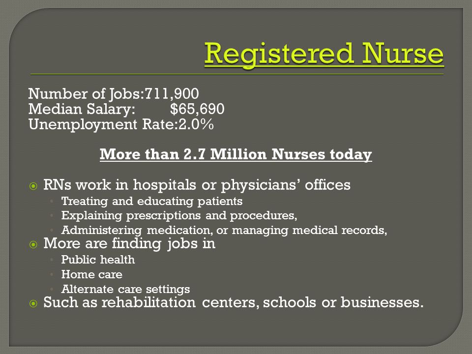 Number of Jobs:711,900 Median Salary:$65,690 Unemployment Rate:2.0% More than 2.7 Million Nurses today  RNs work in hospitals or physicians’ offices Treating and educating patients Explaining prescriptions and procedures, Administering medication, or managing medical records,  More are finding jobs in Public health Home care Alternate care settings  Such as rehabilitation centers, schools or businesses.
