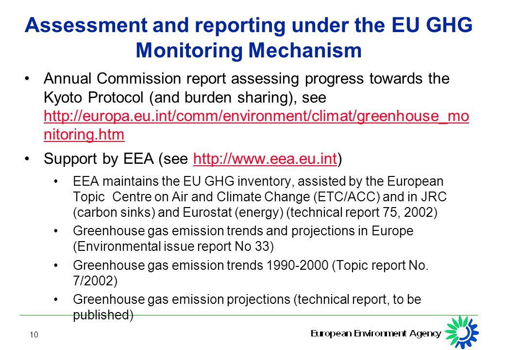 10 Assessment and reporting under the EU GHG Monitoring Mechanism Annual Commission report assessing progress towards the Kyoto Protocol (and burden sharing), see   nitoring.htm   nitoring.htm Support by EEA (see   EEA maintains the EU GHG inventory, assisted by the European Topic Centre on Air and Climate Change (ETC/ACC) and in JRC (carbon sinks) and Eurostat (energy) (technical report 75, 2002) Greenhouse gas emission trends and projections in Europe (Environmental issue report No 33) Greenhouse gas emission trends (Topic report No.