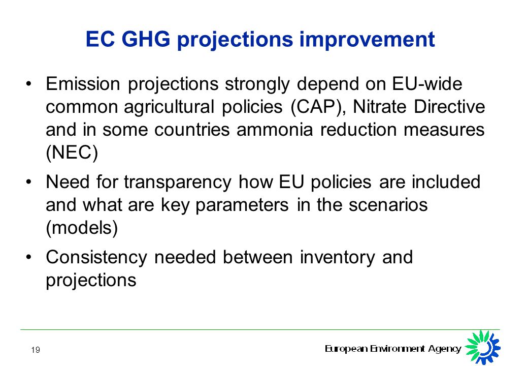 19 EC GHG projections improvement Emission projections strongly depend on EU-wide common agricultural policies (CAP), Nitrate Directive and in some countries ammonia reduction measures (NEC) Need for transparency how EU policies are included and what are key parameters in the scenarios (models) Consistency needed between inventory and projections