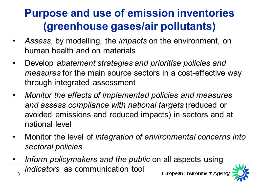 3 Purpose and use of emission inventories (greenhouse gases/air pollutants) Assess, by modelling, the impacts on the environment, on human health and on materials Develop abatement strategies and prioritise policies and measures for the main source sectors in a cost-effective way through integrated assessment Monitor the effects of implemented policies and measures and assess compliance with national targets (reduced or avoided emissions and reduced impacts) in sectors and at national level Monitor the level of integration of environmental concerns into sectoral policies Inform policymakers and the public on all aspects using indicators as communication tool