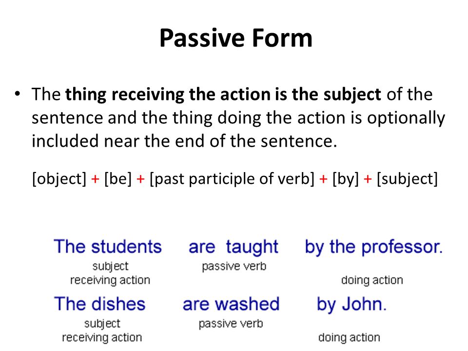 Passive Form The thing receiving the action is the subject of the sentence and the thing doing the action is optionally included near the end of the sentence.