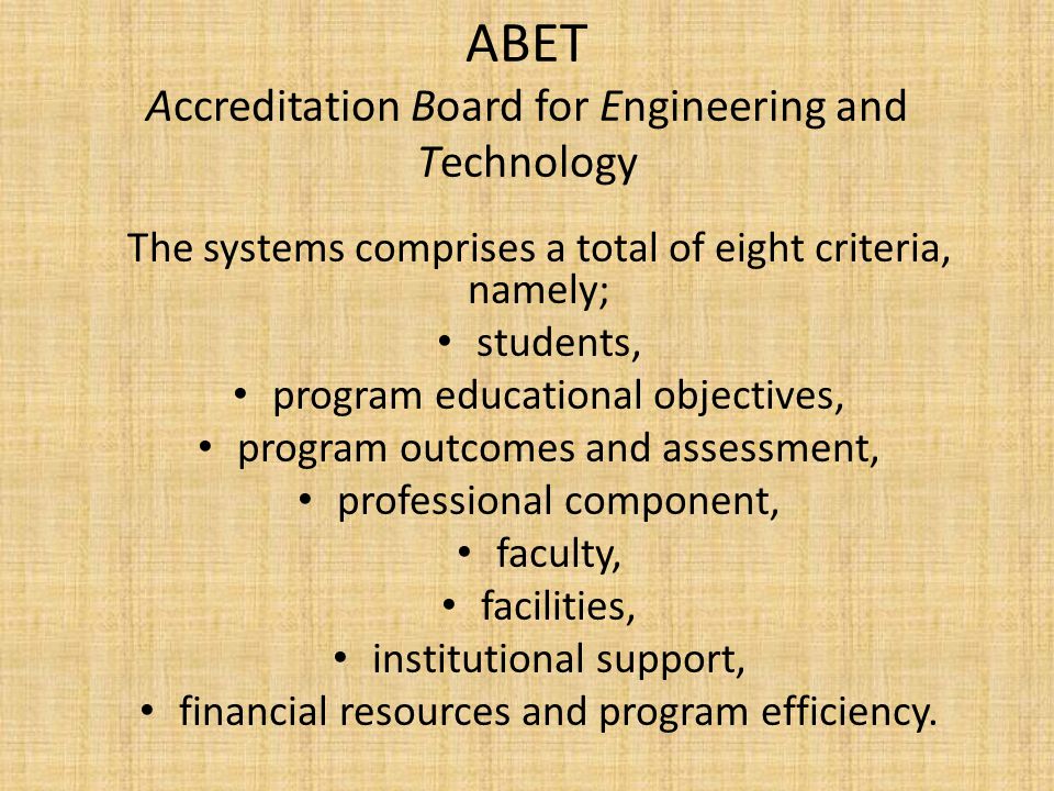 ABET Accreditation Board for Engineering and Technology The systems comprises a total of eight criteria, namely; students, program educational objectives, program outcomes and assessment, professional component, faculty, facilities, institutional support, financial resources and program efficiency.