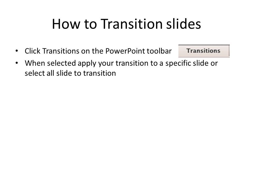 How to Transition slides Click Transitions on the PowerPoint toolbar When selected apply your transition to a specific slide or select all slide to transition