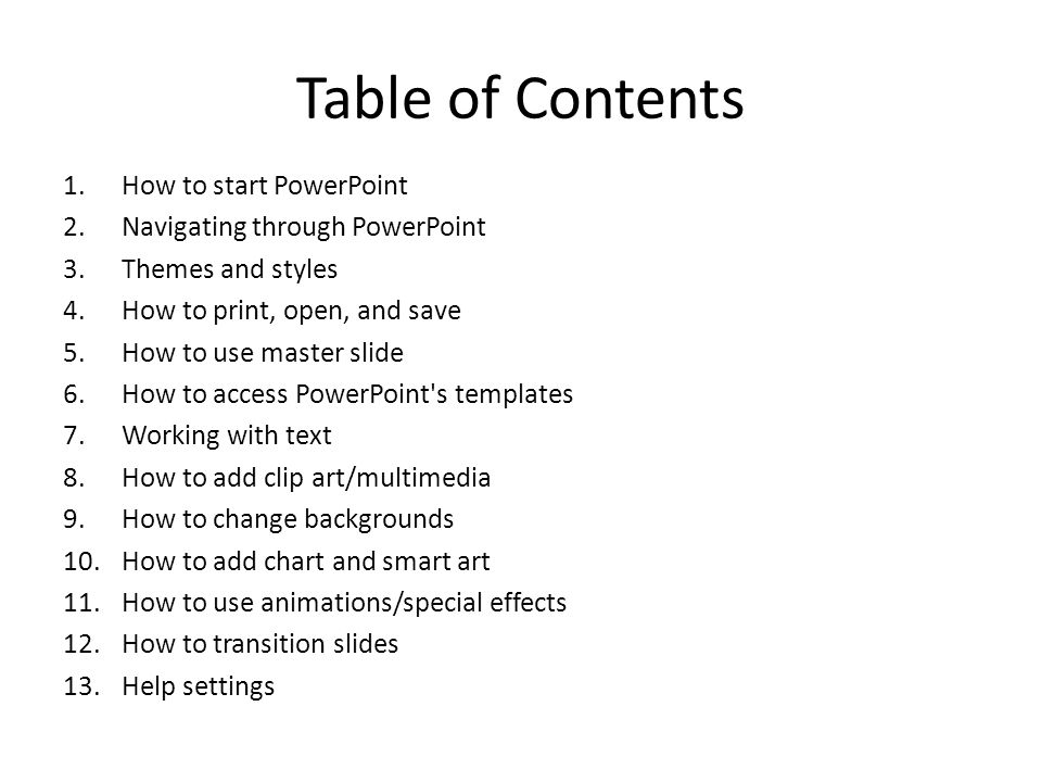 Table of Contents 1.How to start PowerPoint 2.Navigating through PowerPoint 3.Themes and styles 4.How to print, open, and save 5.How to use master slide 6.How to access PowerPoint s templates 7.Working with text 8.How to add clip art/multimedia 9.How to change backgrounds 10.How to add chart and smart art 11.How to use animations/special effects 12.How to transition slides 13.Help settings