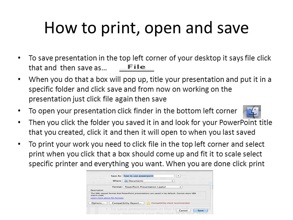 How to print, open and save To save presentation in the top left corner of your desktop it says file click that and then save as… When you do that a box will pop up, title your presentation and put it in a specific folder and click save and from now on working on the presentation just click file again then save To open your presentation click finder in the bottom left corner Then you click the folder you saved it in and look for your PowerPoint title that you created, click it and then it will open to when you last saved To print your work you need to click file in the top left corner and select print when you click that a box should come up and fit it to scale select specific printer and everything you want.