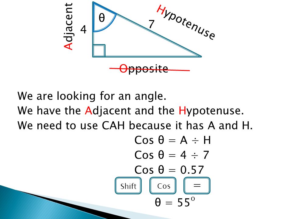 We are looking for an angle. We have the Adjacent and the Hypotenuse.
