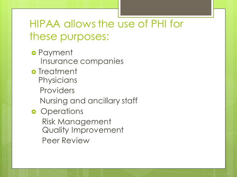 HIPAA allows the use of PHI for these purposes:  Payment Insurance companies  Treatment Physicians Providers Nursing and ancillary staff  Operations Risk Management Quality Improvement Peer Review
