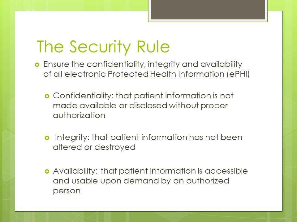 The Security Rule  Ensure the confidentiality, integrity and availability of all electronic Protected Health Information (ePHI)  Confidentiality: that patient information is not made available or disclosed without proper authorization  Integrity: that patient information has not been altered or destroyed  Availability: that patient information is accessible and usable upon demand by an authorized person
