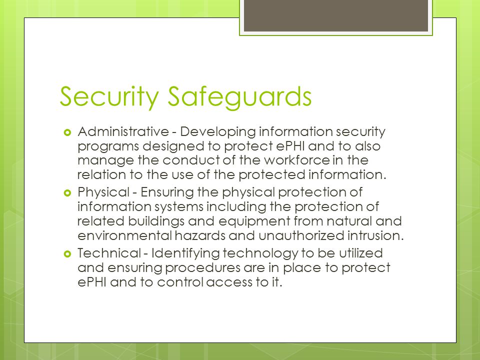 Security Safeguards  Administrative - Developing information security programs designed to protect ePHI and to also manage the conduct of the workforce in the relation to the use of the protected information.