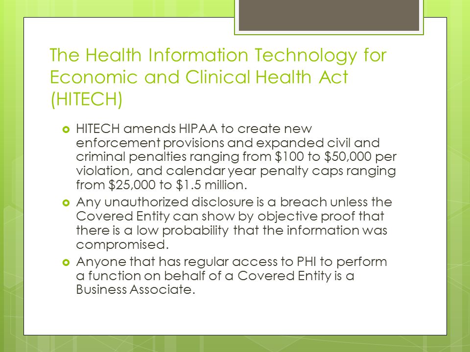 The Health Information Technology for Economic and Clinical Health Act (HITECH)  HITECH amends HIPAA to create new enforcement provisions and expanded civil and criminal penalties ranging from $100 to $50,000 per violation, and calendar year penalty caps ranging from $25,000 to $1.5 million.