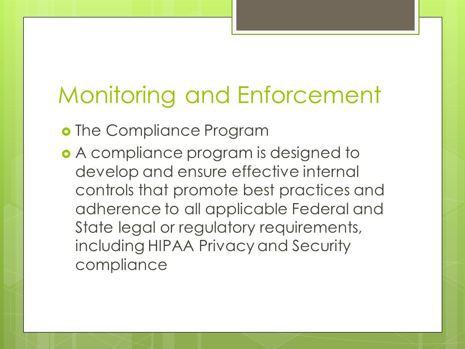 Monitoring and Enforcement  The Compliance Program  A compliance program is designed to develop and ensure effective internal controls that promote best practices and adherence to all applicable Federal and State legal or regulatory requirements, including HIPAA Privacy and Security compliance