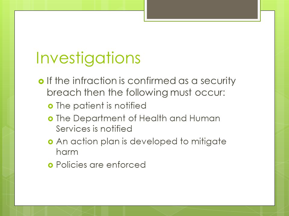 Investigations  If the infraction is confirmed as a security breach then the following must occur:  The patient is notified  The Department of Health and Human Services is notified  An action plan is developed to mitigate harm  Policies are enforced
