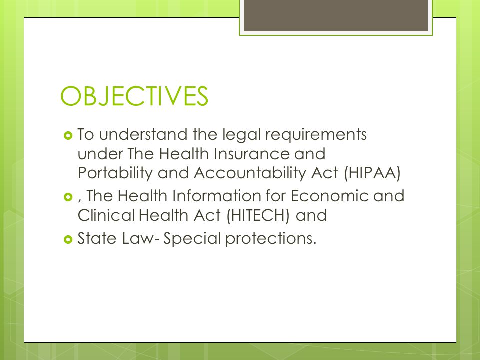 OBJECTIVES  To understand the legal requirements under The Health Insurance and Portability and Accountability Act (HIPAA) , The Health Information for Economic and Clinical Health Act (HITECH) and  State Law- Special protections.