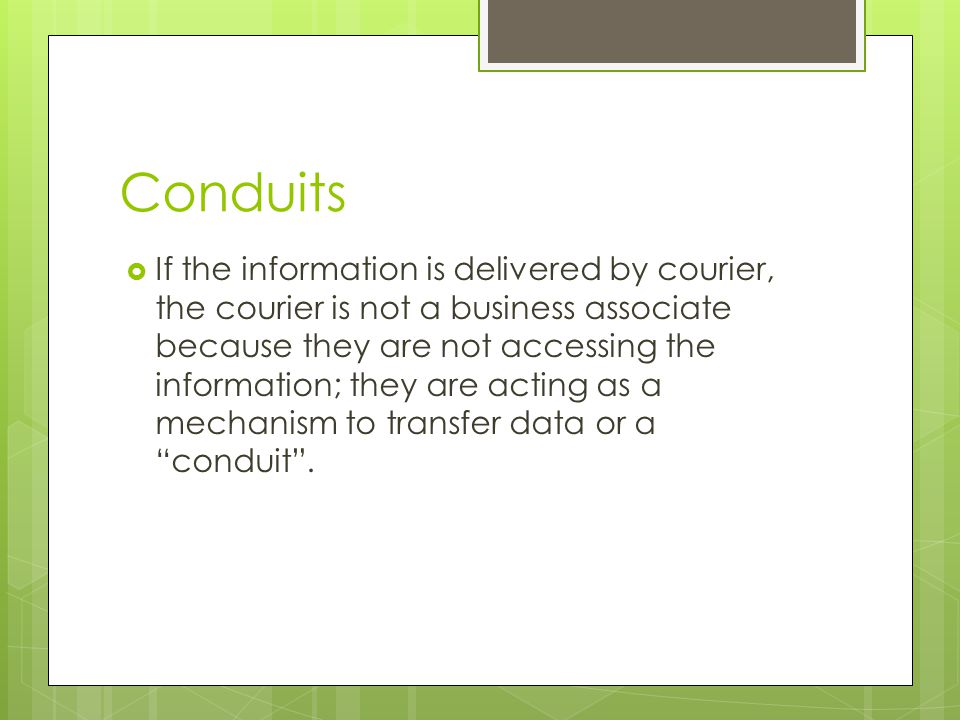 Conduits  If the information is delivered by courier, the courier is not a business associate because they are not accessing the information; they are acting as a mechanism to transfer data or a conduit .