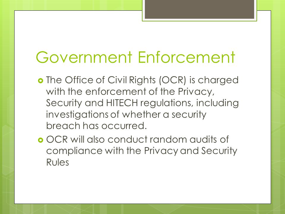 Government Enforcement  The Office of Civil Rights (OCR) is charged with the enforcement of the Privacy, Security and HITECH regulations, including investigations of whether a security breach has occurred.