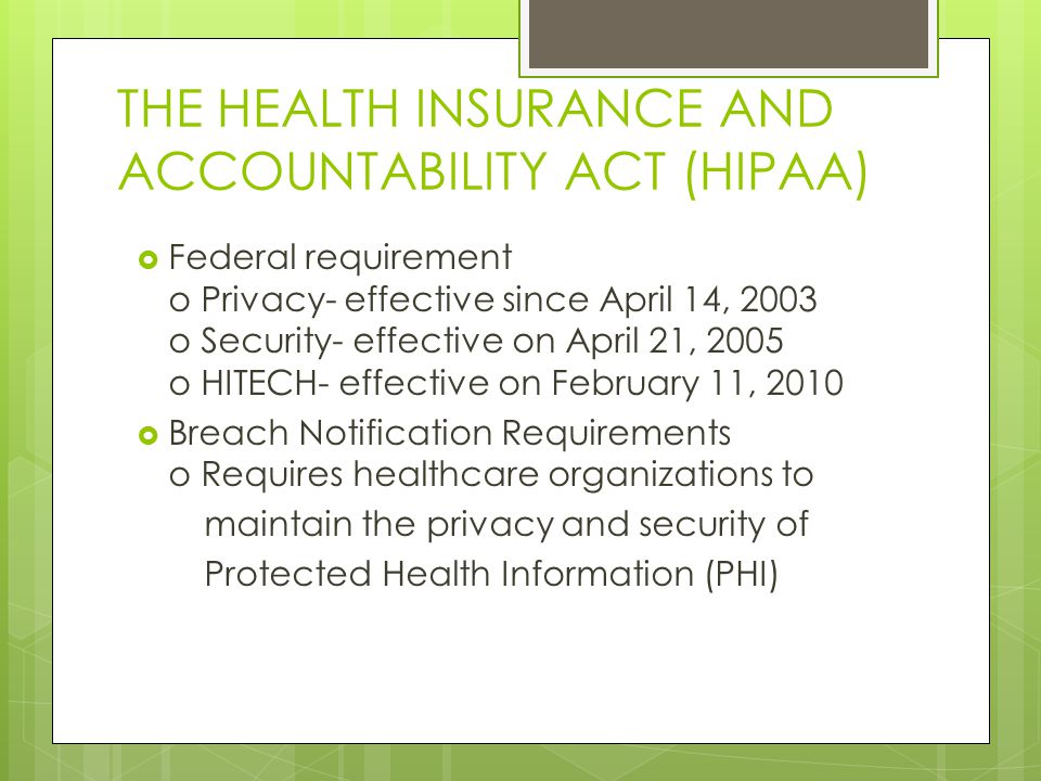 THE HEALTH INSURANCE AND ACCOUNTABILITY ACT (HIPAA)  Federal requirement o Privacy- effective since April 14, 2003 o Security- effective on April 21, 2005 o HITECH- effective on February 11, 2010  Breach Notification Requirements o Requires healthcare organizations to maintain the privacy and security of Protected Health Information (PHI)