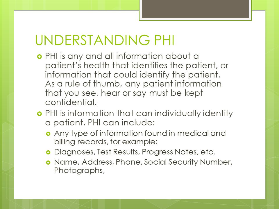 UNDERSTANDING PHI  PHI is any and all information about a patient’s health that identifies the patient, or information that could identify the patient.