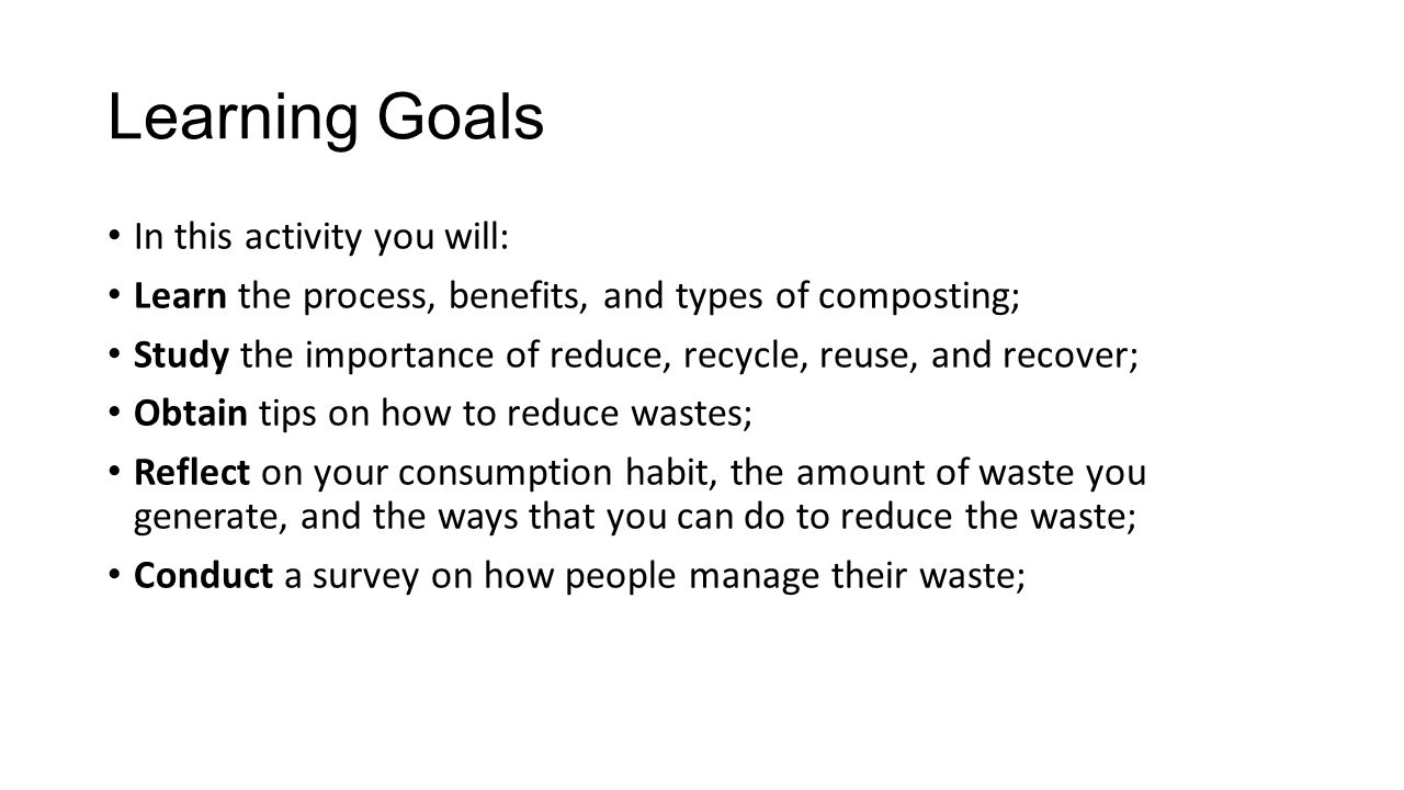 Learning Goals In this activity you will: Learn the process, benefits, and types of composting; Study the importance of reduce, recycle, reuse, and recover; Obtain tips on how to reduce wastes; Reflect on your consumption habit, the amount of waste you generate, and the ways that you can do to reduce the waste; Conduct a survey on how people manage their waste;