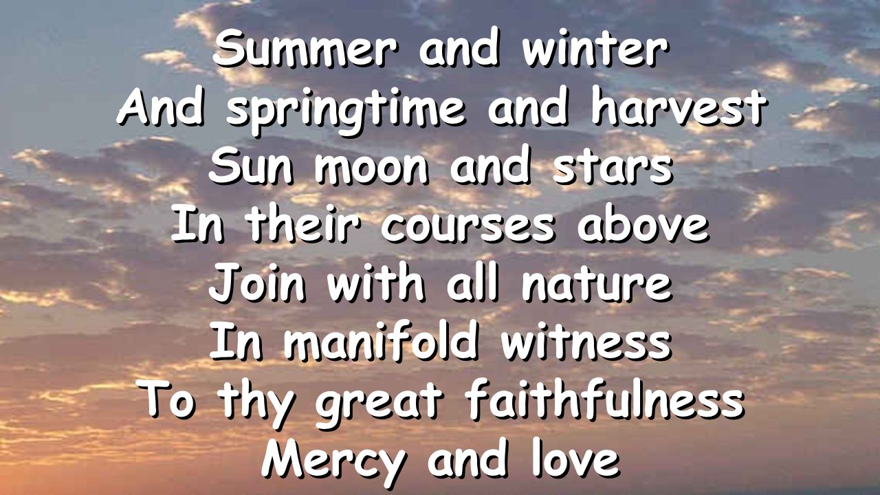 Summer and winter And springtime and harvest Sun moon and stars In their courses above Join with all nature In manifold witness To thy great faithfulness Mercy and love Summer and winter And springtime and harvest Sun moon and stars In their courses above Join with all nature In manifold witness To thy great faithfulness Mercy and love