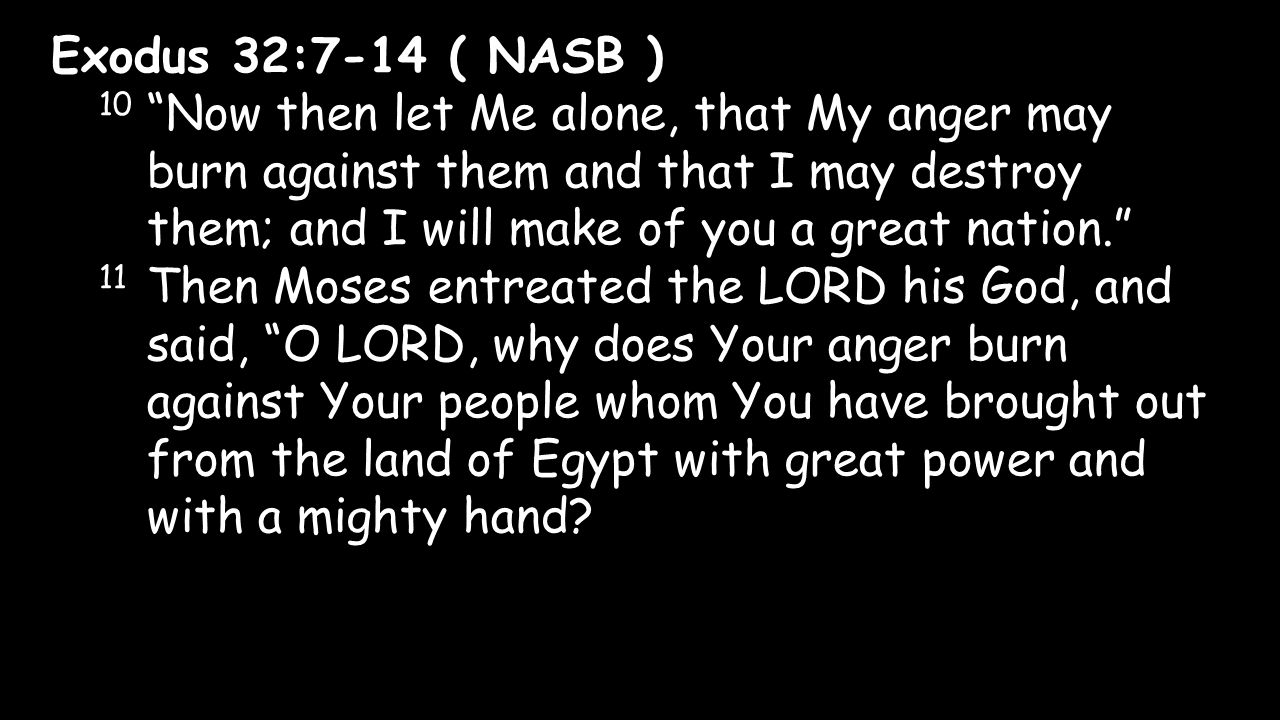 Exodus 32:7-14 ( NASB ) 10 Now then let Me alone, that My anger may burn against them and that I may destroy them; and I will make of you a great nation. 11 Then Moses entreated the LORD his God, and said, O LORD, why does Your anger burn against Your people whom You have brought out from the land of Egypt with great power and with a mighty hand