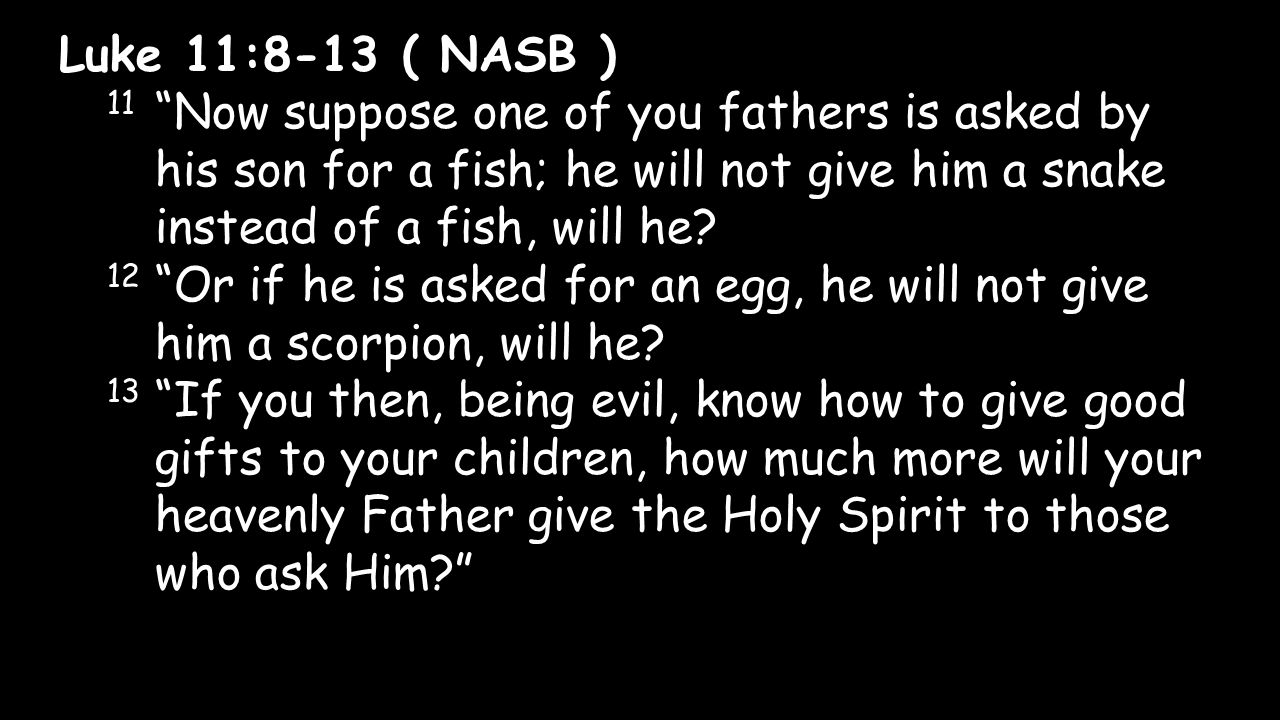 Luke 11:8-13 ( NASB ) 11 Now suppose one of you fathers is asked by his son for a fish; he will not give him a snake instead of a fish, will he.
