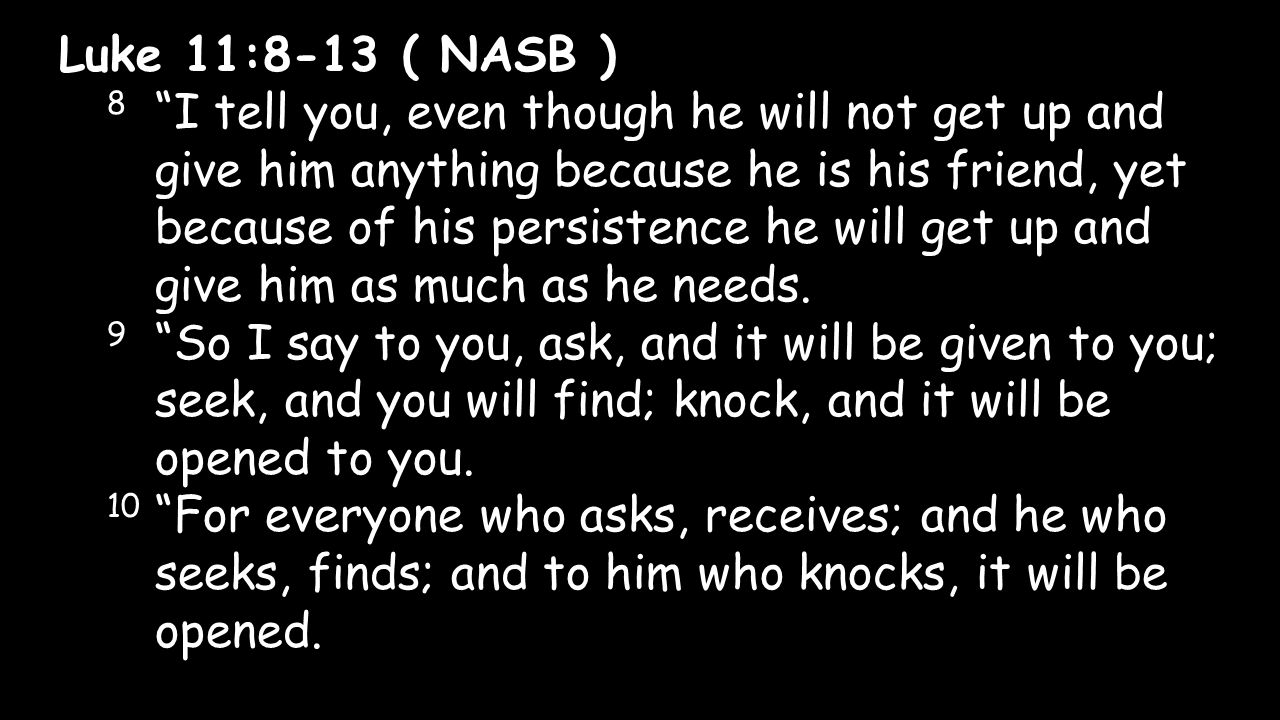 Luke 11:8-13 ( NASB ) 8 I tell you, even though he will not get up and give him anything because he is his friend, yet because of his persistence he will get up and give him as much as he needs.