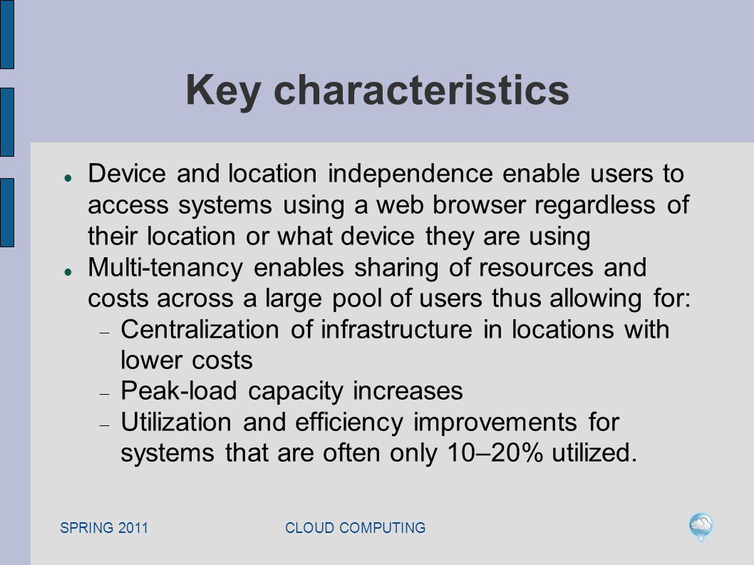 SPRING 2011 CLOUD COMPUTING Key characteristics Device and location independence enable users to access systems using a web browser regardless of their location or what device they are using Multi-tenancy enables sharing of resources and costs across a large pool of users thus allowing for:  Centralization of infrastructure in locations with lower costs  Peak-load capacity increases  Utilization and efficiency improvements for systems that are often only 10–20% utilized.