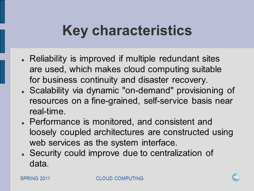 SPRING 2011 CLOUD COMPUTING Key characteristics Reliability is improved if multiple redundant sites are used, which makes cloud computing suitable for business continuity and disaster recovery.