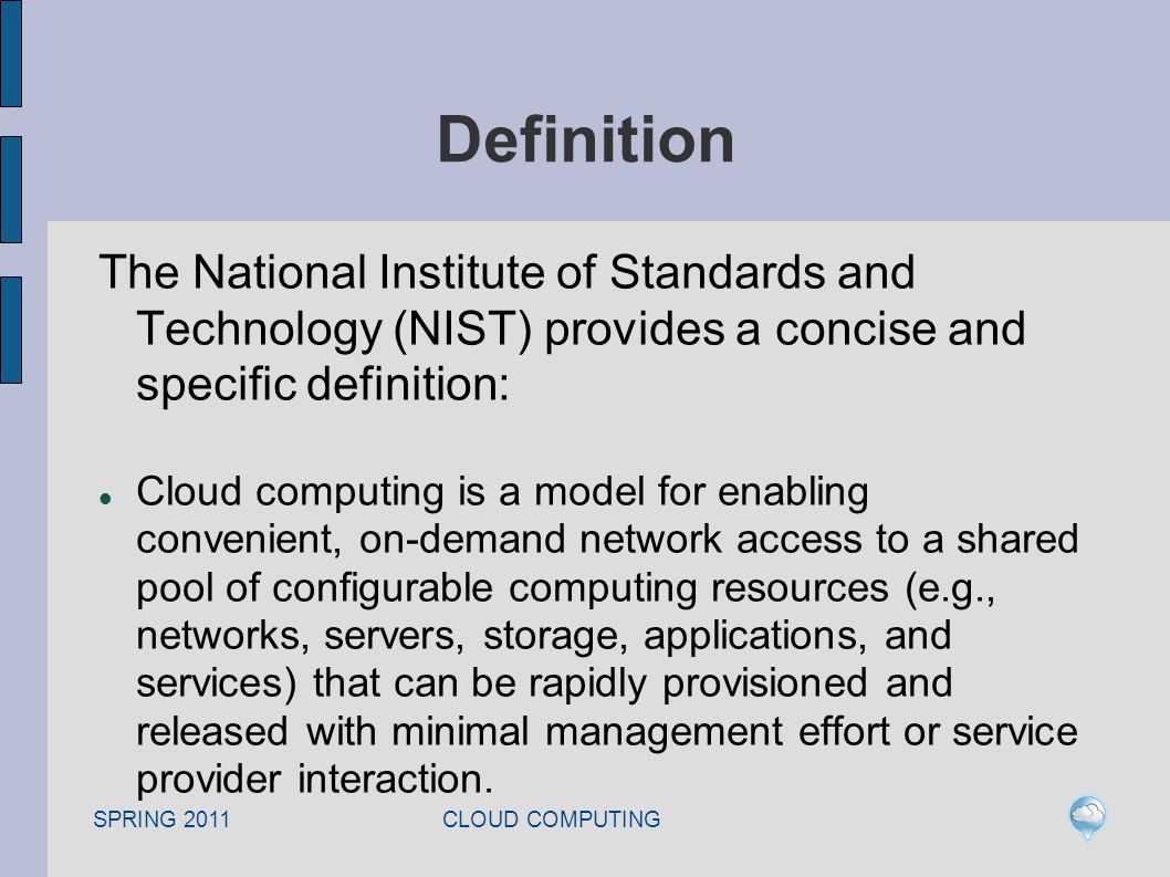 SPRING 2011 CLOUD COMPUTING Definition The National Institute of Standards and Technology (NIST) provides a concise and specific definition: Cloud computing is a model for enabling convenient, on-demand network access to a shared pool of configurable computing resources (e.g., networks, servers, storage, applications, and services) that can be rapidly provisioned and released with minimal management effort or service provider interaction.