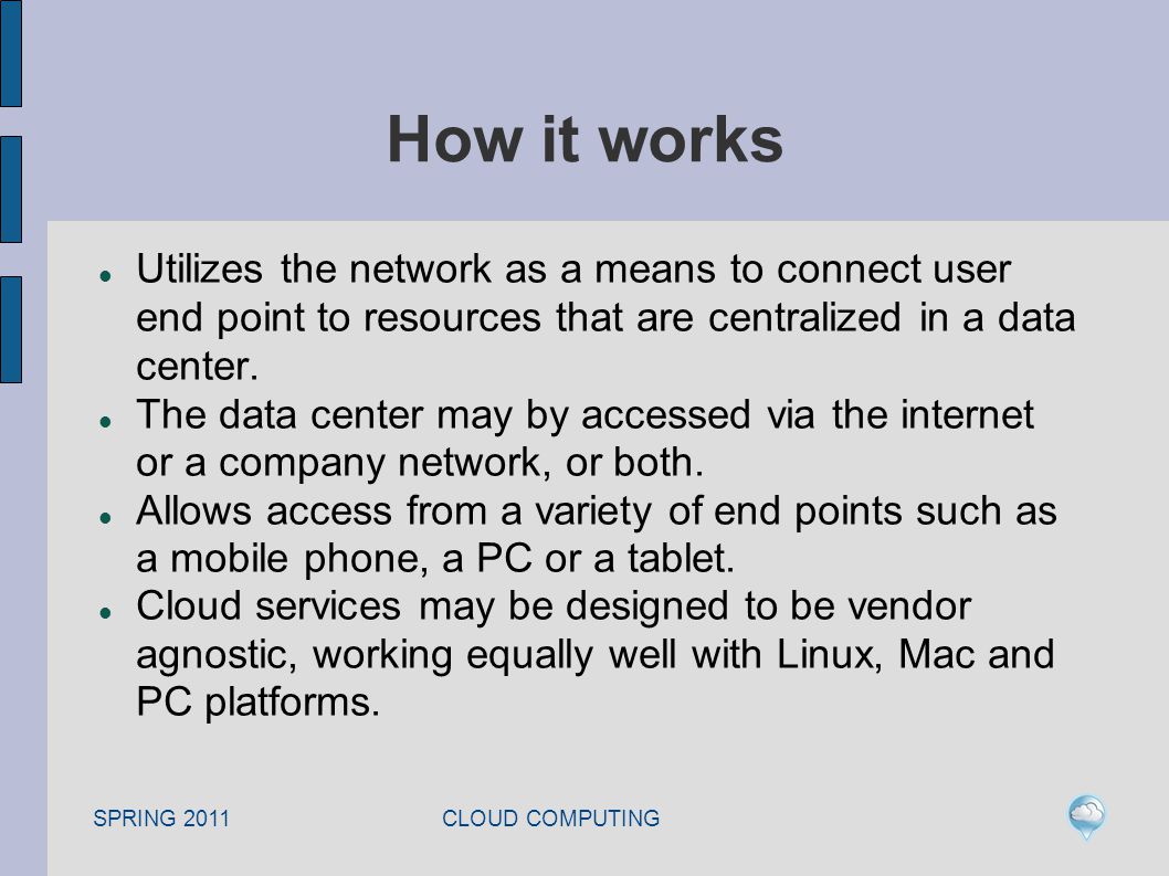 SPRING 2011 CLOUD COMPUTING How it works Utilizes the network as a means to connect user end point to resources that are centralized in a data center.