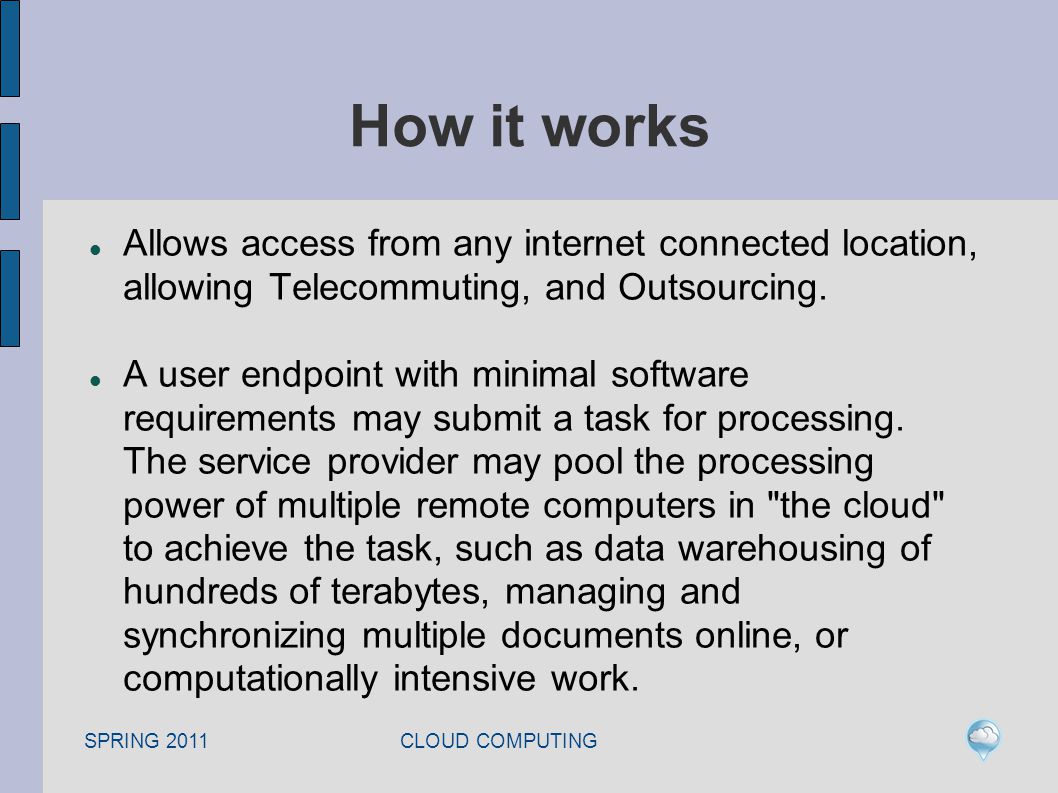SPRING 2011 CLOUD COMPUTING How it works Allows access from any internet connected location, allowing Telecommuting, and Outsourcing.