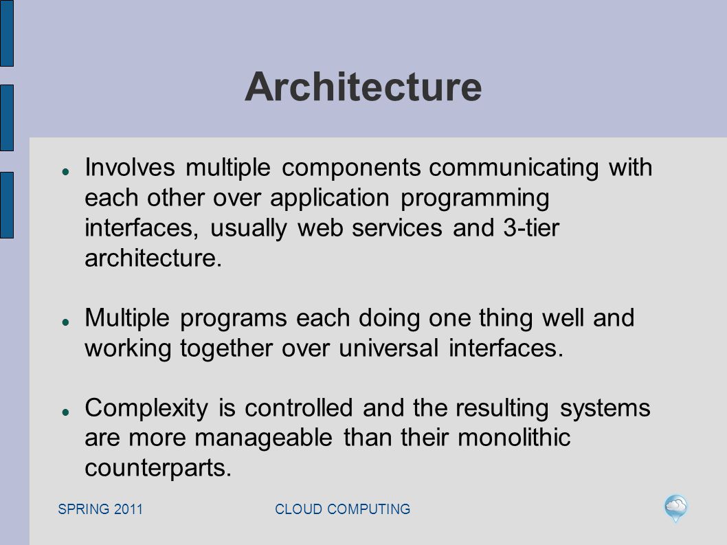 SPRING 2011 CLOUD COMPUTING Architecture Involves multiple components communicating with each other over application programming interfaces, usually web services and 3-tier architecture.