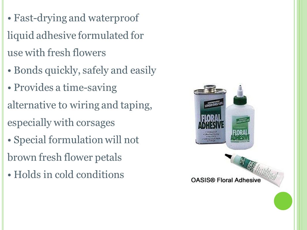 O ASIS F LORAL A DHESIVE Fast-drying and waterproof liquid adhesive formulated for use with fresh flowers Bonds quickly, safely and easily Provides a time-saving alternative to wiring and taping, especially with corsages Special formulation will not brown fresh flower petals Holds in cold conditions