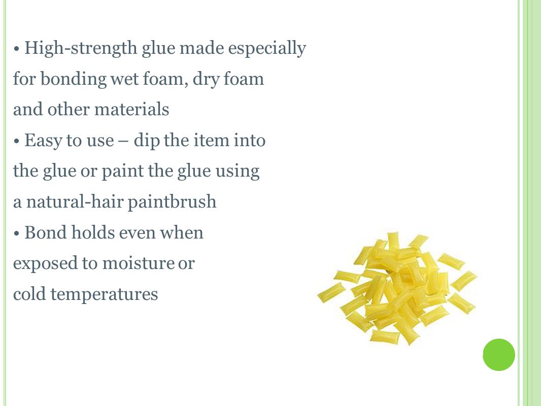 H OT M ELT G LUE High-strength glue made especially for bonding wet foam, dry foam and other materials Easy to use – dip the item into the glue or paint the glue using a natural-hair paintbrush Bond holds even when exposed to moisture or cold temperatures