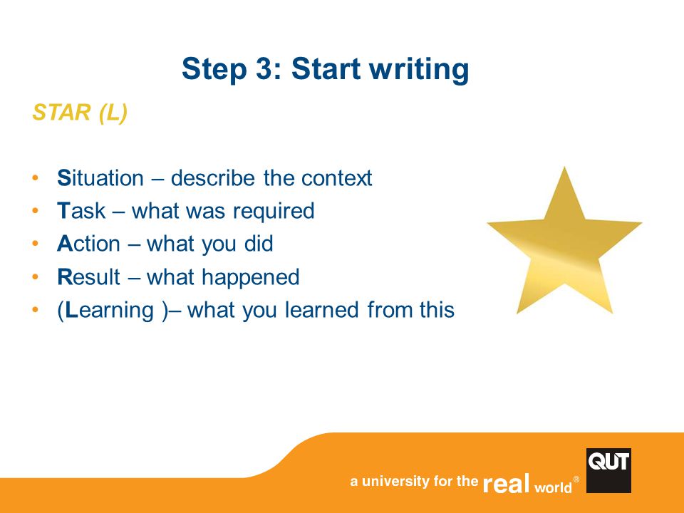 Step 3: Start writing STAR (L) Situation – describe the context Task – what was required Action – what you did Result – what happened (Learning )– what you learned from this