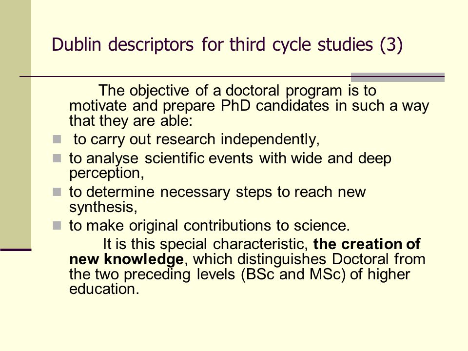 Dublin descriptors for third cycle studies (3) The objective of a doctoral program is to motivate and prepare PhD candidates in such a way that they are able: to carry out research independently, to analyse scientific events with wide and deep perception, to determine necessary steps to reach new synthesis, to make original contributions to science.