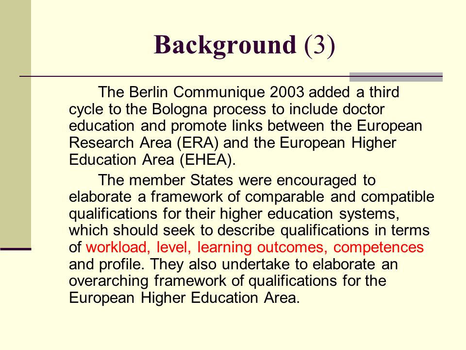 Background (3) The Berlin Communique 2003 added a third cycle to the Bologna process to include doctor education and promote links between the European Research Area (ERA) and the European Higher Education Area (EHEA).