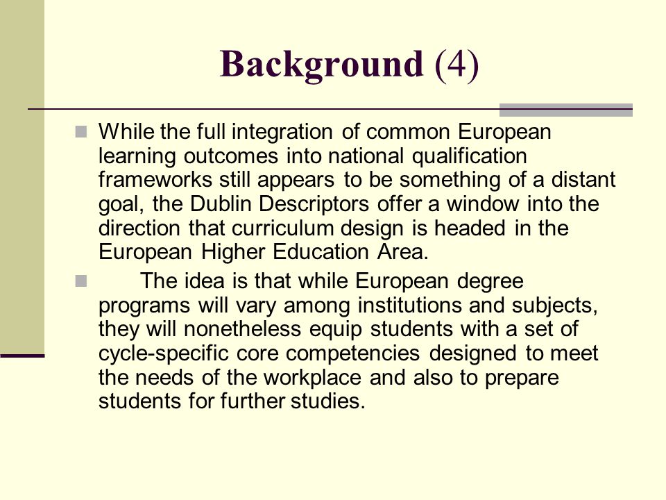 Background (4) While the full integration of common European learning outcomes into national qualification frameworks still appears to be something of a distant goal, the Dublin Descriptors offer a window into the direction that curriculum design is headed in the European Higher Education Area.