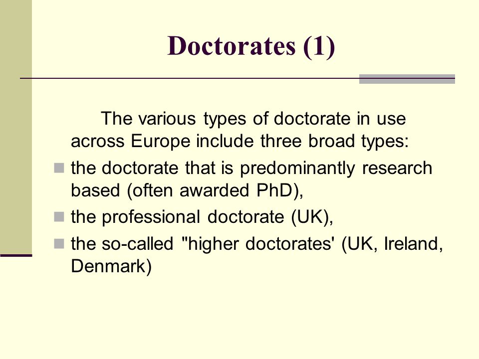 Doctorates (1) The various types of doctorate in use across Europe include three broad types: the doctorate that is predominantly research based (often awarded PhD), the professional doctorate (UK), the so-called higher doctorates (UK, Ireland, Denmark)