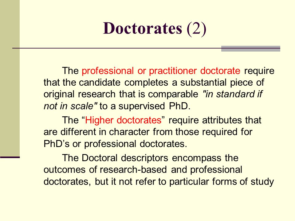 Doctorates (2) The professional or practitioner doctorate require that the candidate completes a substantial piece of original research that is comparable in standard if not in scale to a supervised PhD.